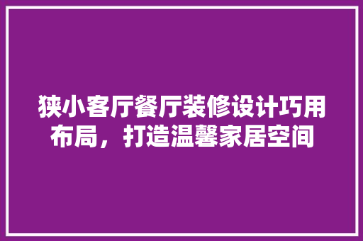 狭小客厅餐厅装修设计巧用布局，打造温馨家居空间