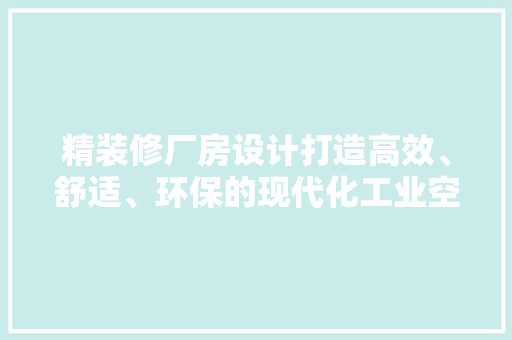 精装修厂房设计打造高效、舒适、环保的现代化工业空间