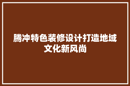 腾冲特色装修设计打造地域文化新风尚