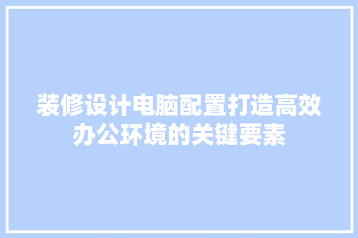装修设计电脑配置打造高效办公环境的关键要素