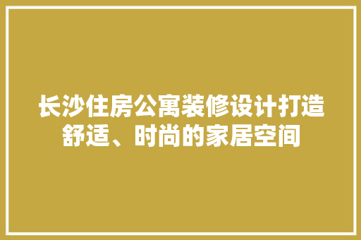长沙住房公寓装修设计打造舒适、时尚的家居空间