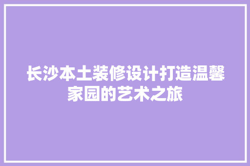 长沙本土装修设计打造温馨家园的艺术之旅