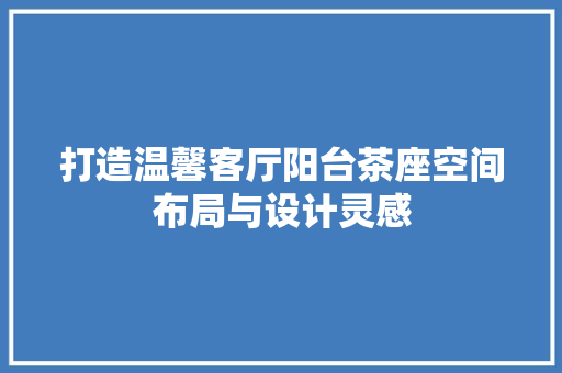 打造温馨客厅阳台茶座空间布局与设计灵感