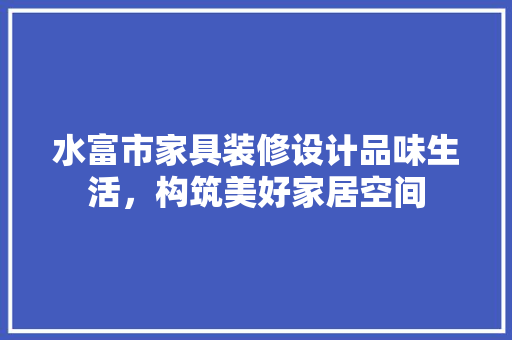 水富市家具装修设计品味生活，构筑美好家居空间