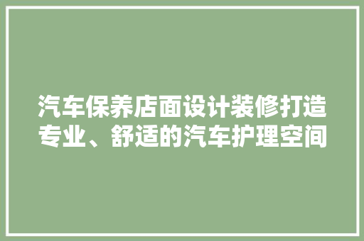 汽车保养店面设计装修打造专业、舒适的汽车护理空间