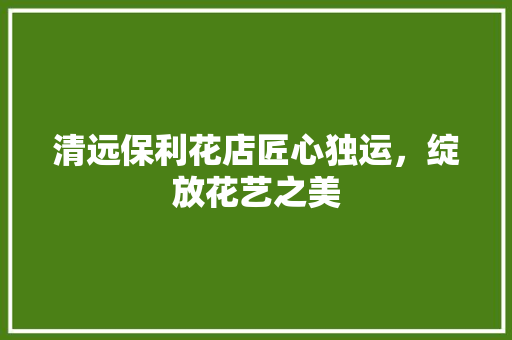 清远保利花店匠心独运，绽放花艺之美