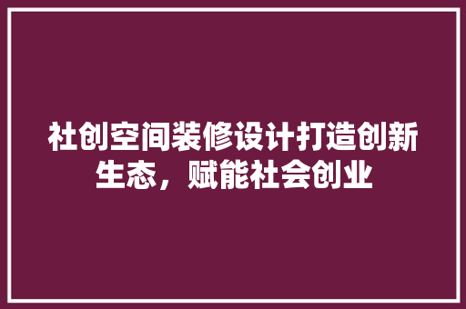 社创空间装修设计打造创新生态，赋能社会创业