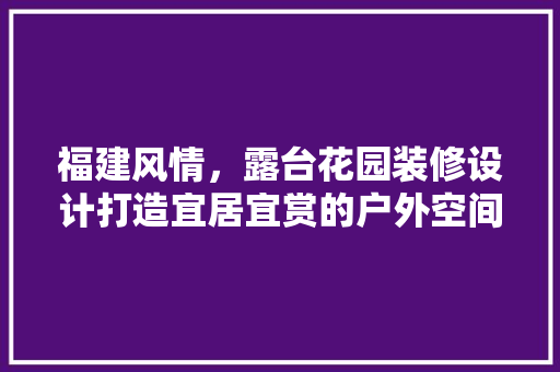 福建风情，露台花园装修设计打造宜居宜赏的户外空间
