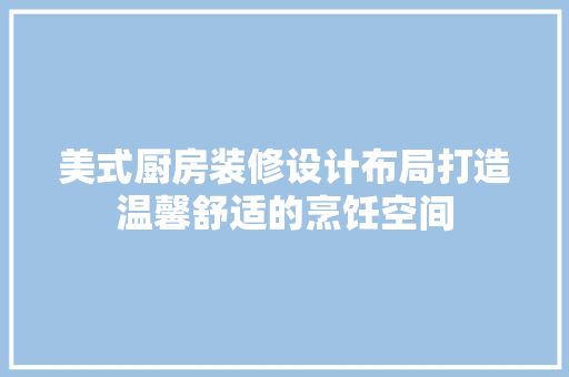 美式厨房装修设计布局打造温馨舒适的烹饪空间