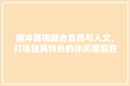 腾冲民宿融合自然与人文，打造独具特色的休闲度假胜地