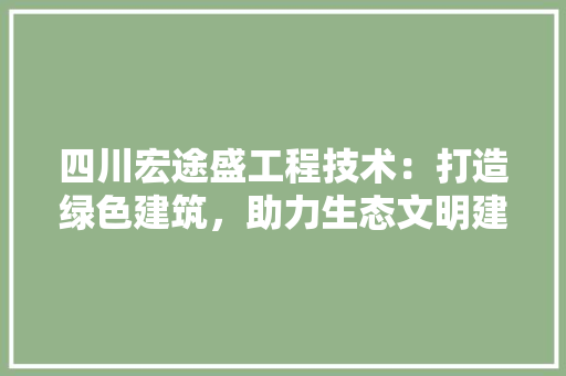 四川宏途盛工程技术：打造绿色建筑，助力生态文明建设 卧室装修