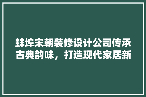 蚌埠宋朝装修设计公司传承古典韵味，打造现代家居新风尚