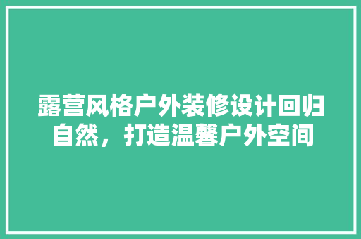露营风格户外装修设计回归自然，打造温馨户外空间