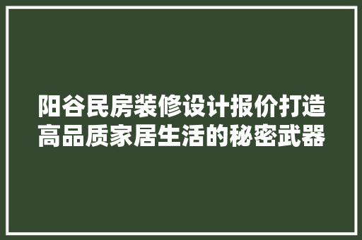 阳谷民房装修设计报价打造高品质家居生活的秘密武器