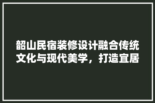韶山民宿装修设计融合传统文化与现代美学，打造宜居宜游的温馨家园