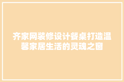 齐家网装修设计餐桌打造温馨家居生活的灵魂之窗