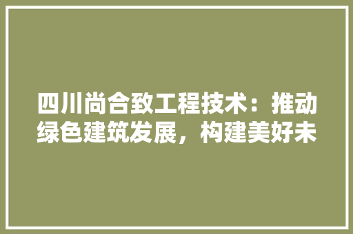 四川尚合致工程技术：推动绿色建筑发展，构建美好未来