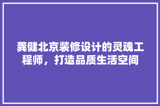 龚健北京装修设计的灵魂工程师，打造品质生活空间