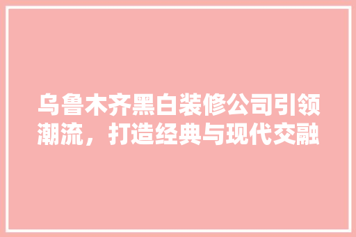 乌鲁木齐黑白装修公司引领潮流，打造经典与现代交融的家居空间