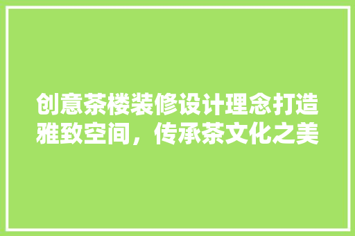 创意茶楼装修设计理念打造雅致空间，传承茶文化之美