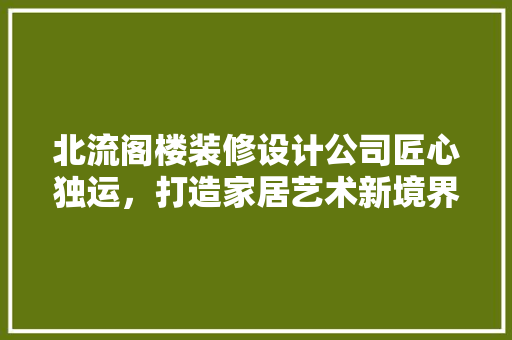 北流阁楼装修设计公司匠心独运，打造家居艺术新境界