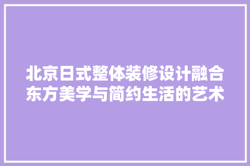 北京日式整体装修设计融合东方美学与简约生活的艺术表达