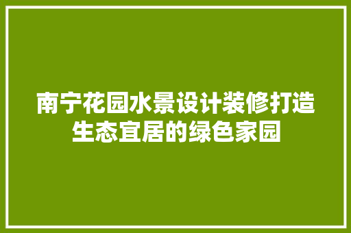 南宁花园水景设计装修打造生态宜居的绿色家园