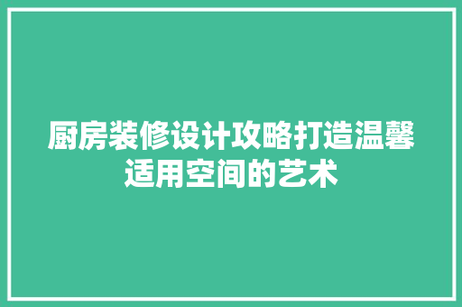 厨房装修设计攻略打造温馨适用空间的艺术