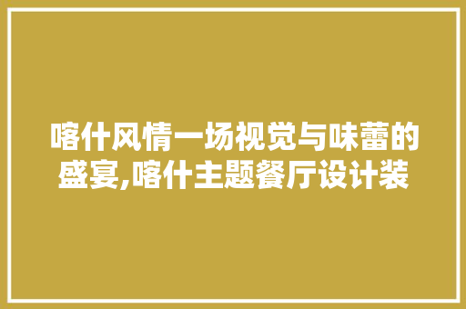 喀什风情一场视觉与味蕾的盛宴,喀什主题餐厅设计装修探析