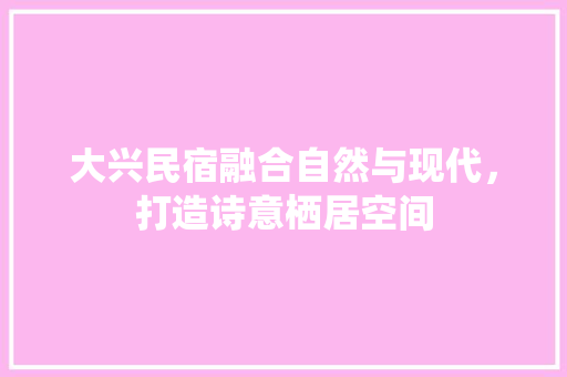 大兴民宿融合自然与现代，打造诗意栖居空间