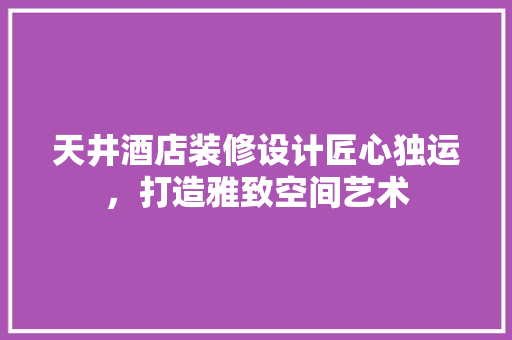 天井酒店装修设计匠心独运，打造雅致空间艺术