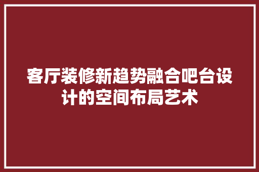 客厅装修新趋势融合吧台设计的空间布局艺术