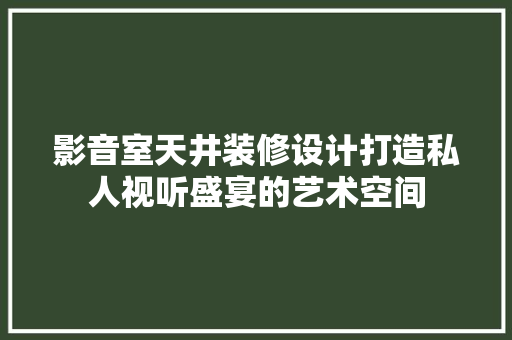 影音室天井装修设计打造私人视听盛宴的艺术空间