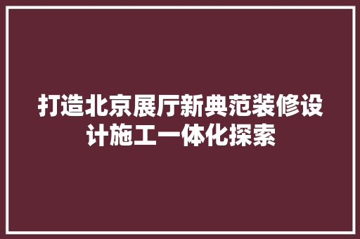 打造北京展厅新典范装修设计施工一体化探索
