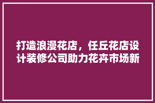打造浪漫花店，任丘花店设计装修公司助力花卉市场新风尚