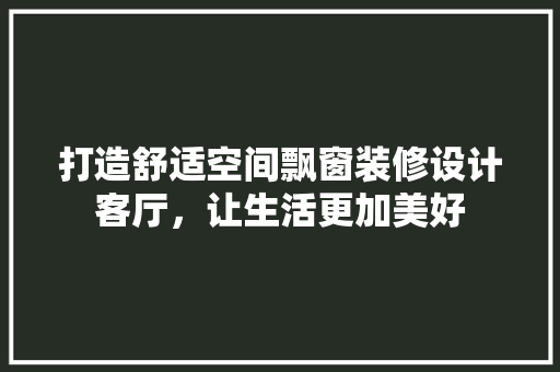 打造舒适空间飘窗装修设计客厅，让生活更加美好