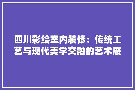 四川彩绘室内装修：传统工艺与现代美学交融的艺术展现