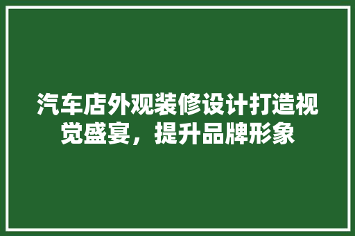 汽车店外观装修设计打造视觉盛宴，提升品牌形象 家居装修