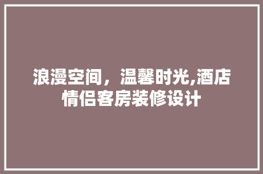 浪漫空间，温馨时光,酒店情侣客房装修设计 软装设计