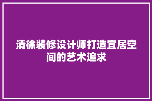 清徐装修设计师打造宜居空间的艺术追求