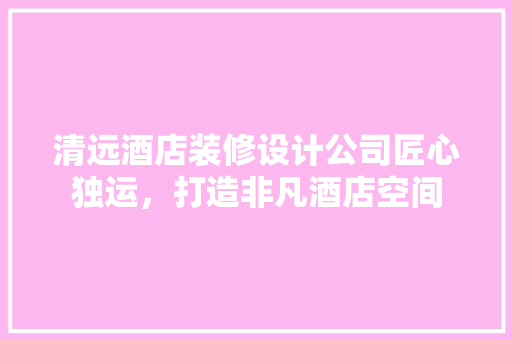 清远酒店装修设计公司匠心独运，打造非凡酒店空间