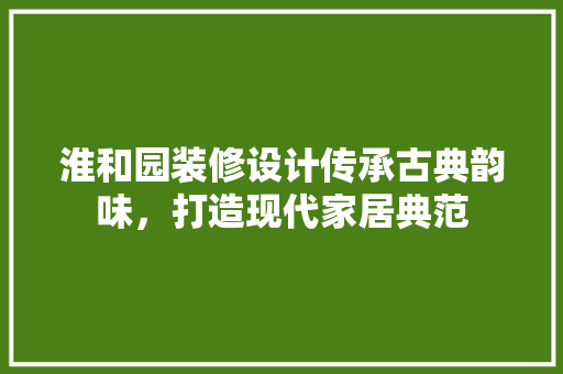 淮和园装修设计传承古典韵味，打造现代家居典范 室内设计