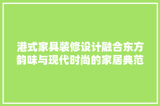 港式家具装修设计融合东方韵味与现代时尚的家居典范