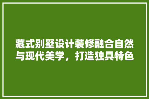 藏式别墅设计装修融合自然与现代美学，打造独具特色的居住空间