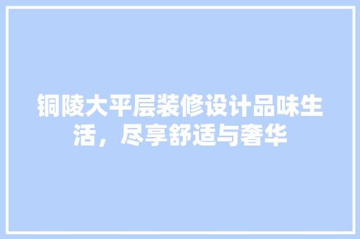 铜陵大平层装修设计品味生活，尽享舒适与奢华