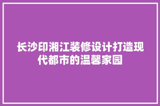 长沙印湘江装修设计打造现代都市的温馨家园