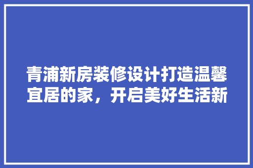 青浦新房装修设计打造温馨宜居的家，开启美好生活新篇章