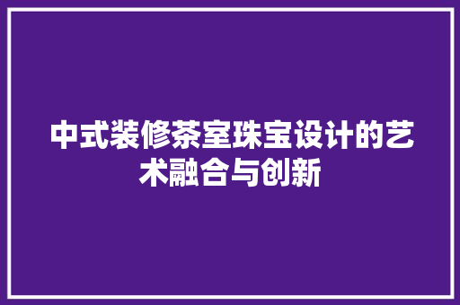 中式装修茶室珠宝设计的艺术融合与创新