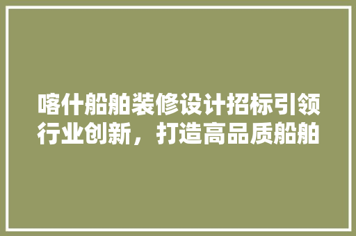 喀什船舶装修设计招标引领行业创新，打造高品质船舶装饰新篇章