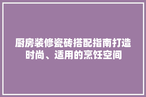 厨房装修瓷砖搭配指南打造时尚、适用的烹饪空间